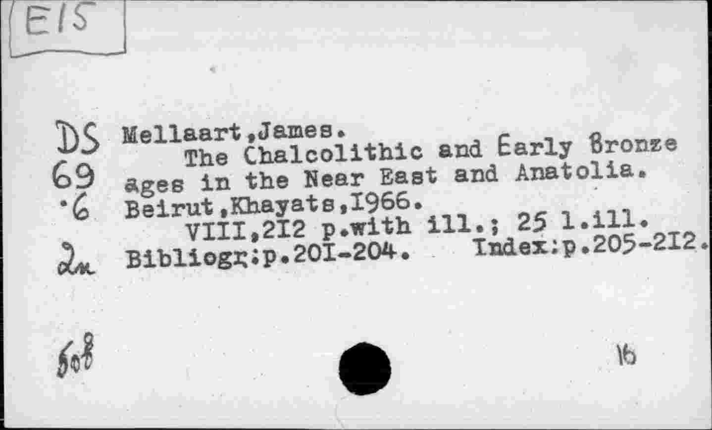 ﻿Ï)S G9 •G
Mellaart »James.	- с^ЛГ1Я>в
The Chalcolithic and harly Bronze ages in the Near East and Anatolia. Beirut»Khayats,1966.
VIII,212 p.with ill.} 2J.І‘оЙ’212 Bibliogj; і P • 201-204-.	Index : p. 205-212